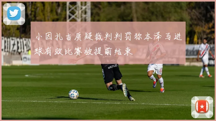 小因扎吉质疑裁判判罚称本泽马进球有效比赛被提前结束