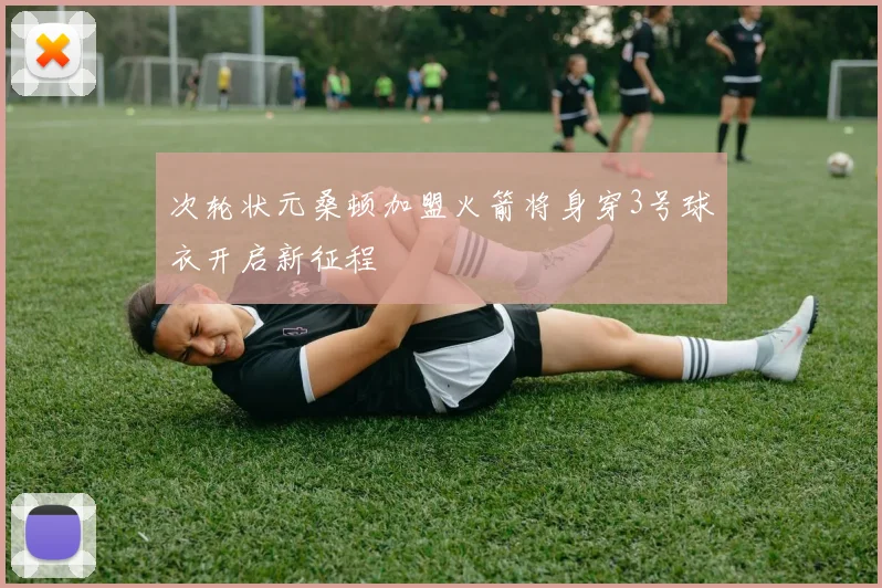 次轮状元桑顿加盟火箭将身穿3号球衣开启新征程