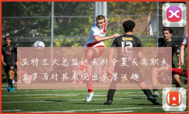 亚特兰大总监达米科今夏或离职米兰罗马对其表现出浓厚兴趣