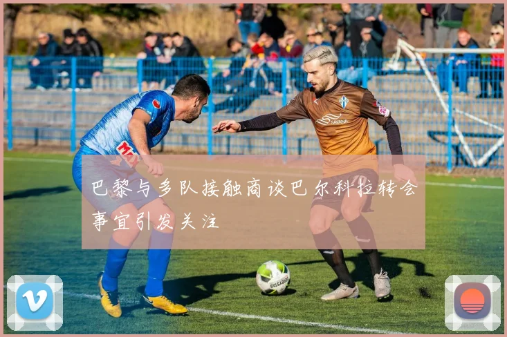 巴黎与多队接触商谈巴尔科拉转会事宜引发关注