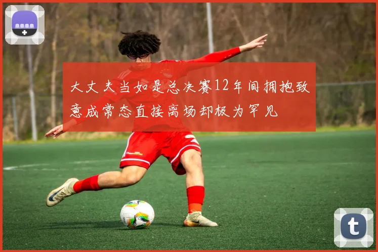 大丈夫当如是总决赛12年间拥抱致意成常态直接离场却极为罕见