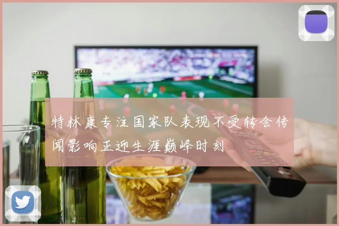 特林康专注国家队表现不受转会传闻影响正迎生涯巅峰时刻