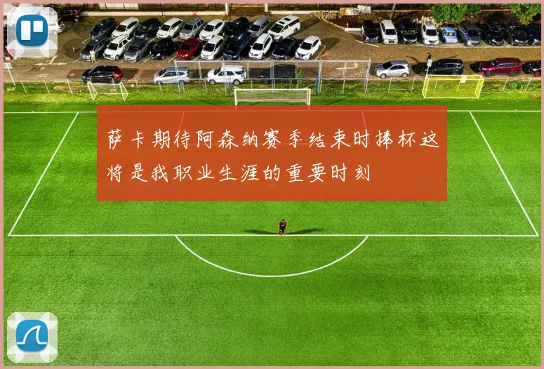 萨卡期待阿森纳赛季结束时捧杯这将是我职业生涯的重要时刻