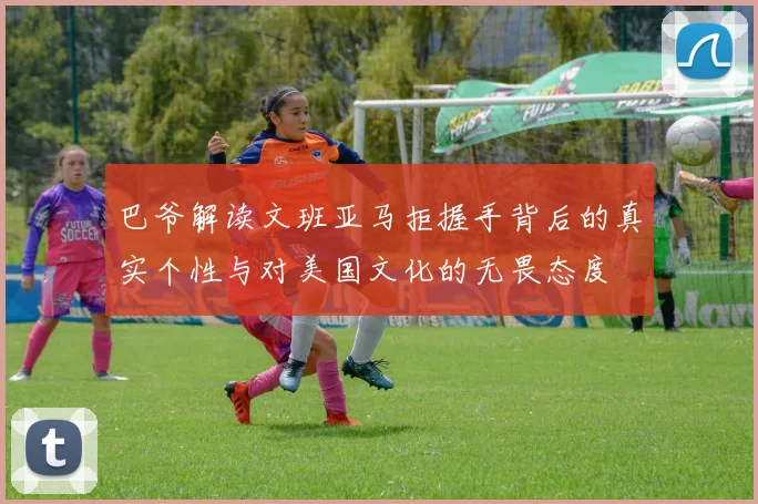 巴爷解读文班亚马拒握手背后的真实个性与对美国文化的无畏态度