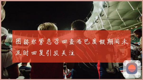 图赫尔紧急召回查洛巴度假期间未及时回复引发关注