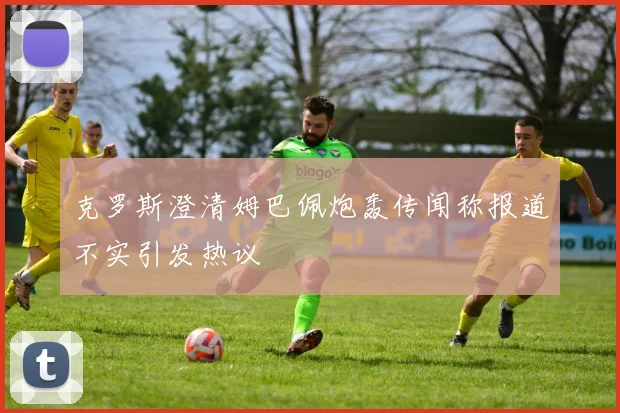 克罗斯澄清姆巴佩炮轰传闻称报道不实引发热议