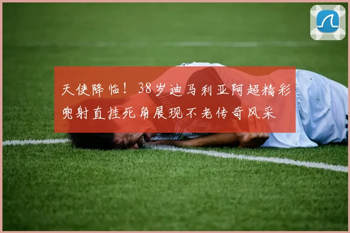 天使降临！38岁迪马利亚阿超精彩兜射直挂死角展现不老传奇风采