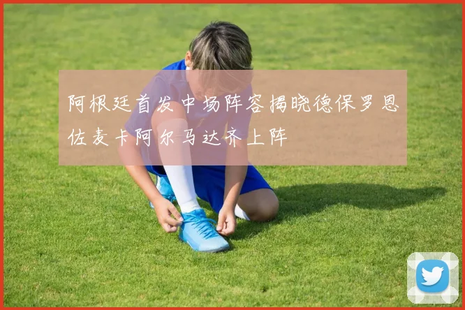 阿根廷首发中场阵容揭晓德保罗恩佐麦卡阿尔马达齐上阵