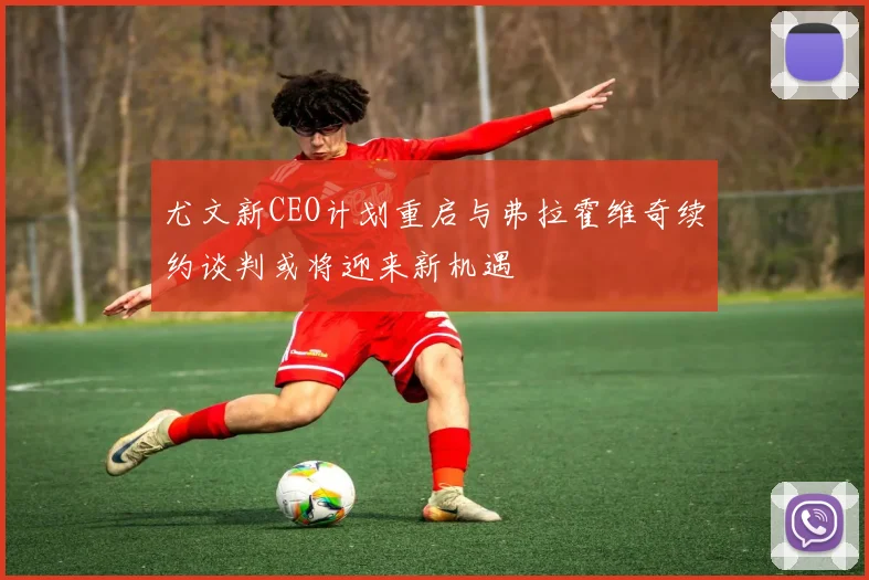 尤文新CEO计划重启与弗拉霍维奇续约谈判或将迎来新机遇