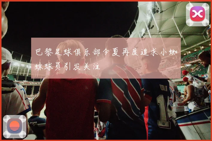 巴黎足球俱乐部今夏再度追求小蜘蛛球员引发关注
