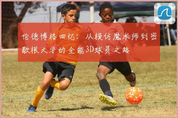 伦德博格回忆：从模仿魔术师到密歇根大学的全能3D球员之路
