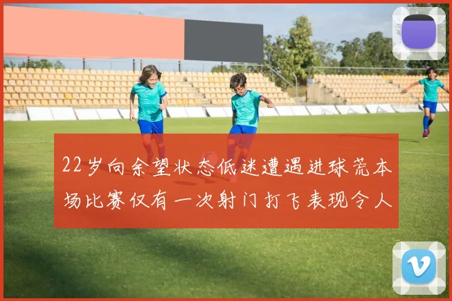 22岁向余望状态低迷遭遇进球荒本场比赛仅有一次射门打飞表现令人失望