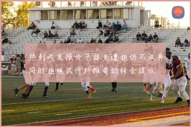 热刺两度报价范赫克遭拒仍不放弃同时拒绝武什科维奇的转会提议