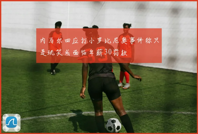 内马尔回应打小罗比尼奥事件称只是玩笑或面临年薪30罚款
