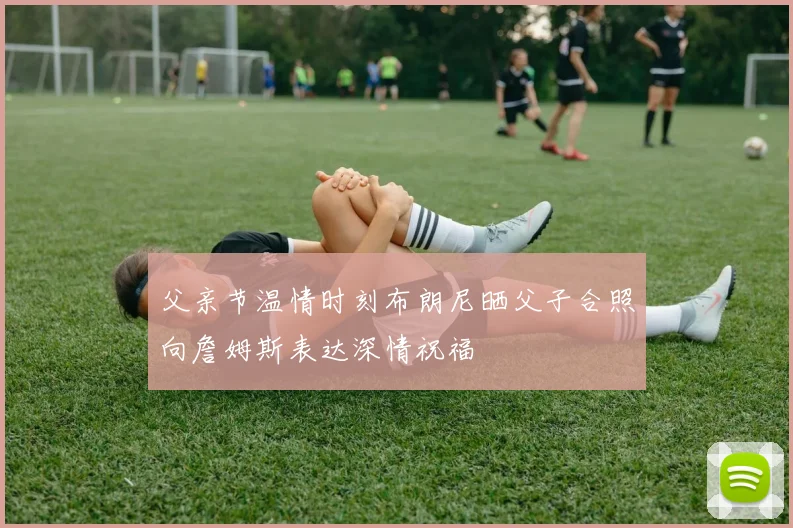 父亲节温情时刻布朗尼晒父子合照向詹姆斯表达深情祝福