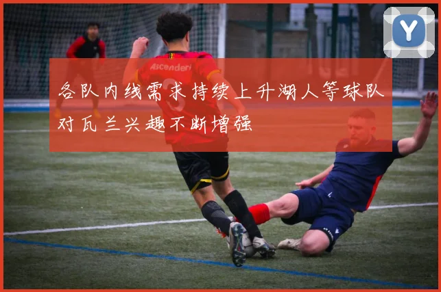 各队内线需求持续上升湖人等球队对瓦兰兴趣不断增强