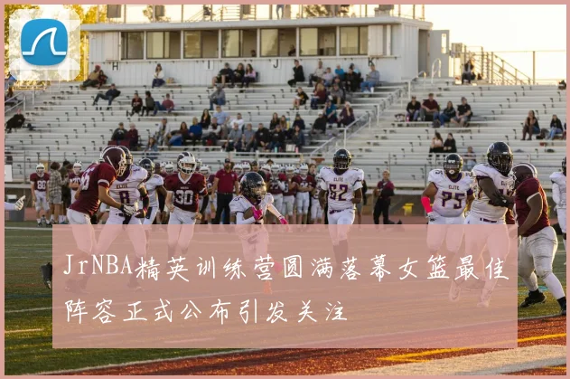 JrNBA精英训练营圆满落幕女篮最佳阵容正式公布引发关注