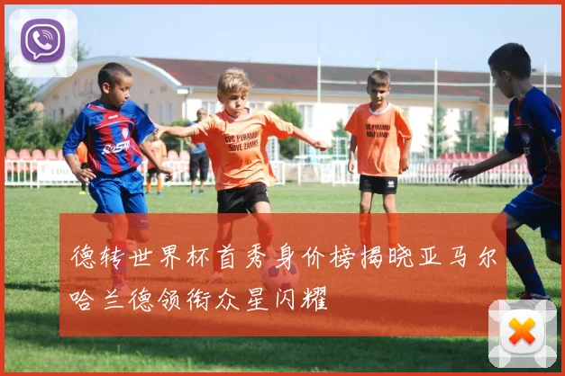 德转世界杯首秀身价榜揭晓亚马尔哈兰德领衔众星闪耀