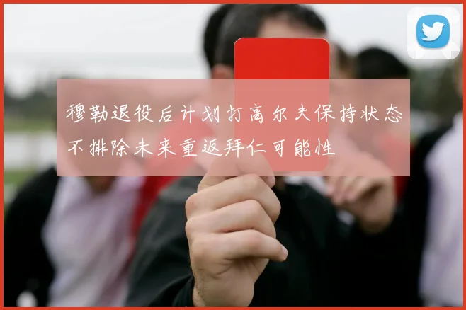 穆勒退役后计划打高尔夫保持状态不排除未来重返拜仁可能性