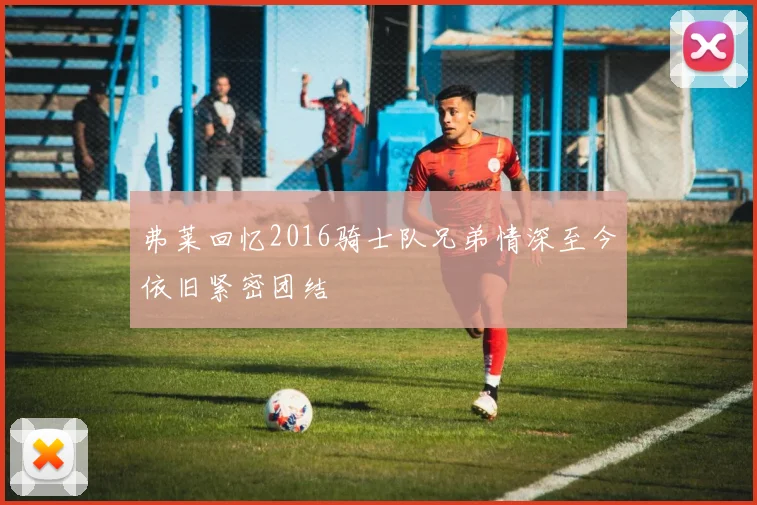 弗莱回忆2016骑士队兄弟情深至今依旧紧密团结