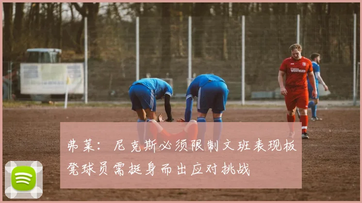 弗莱：尼克斯必须限制文班表现板凳球员需挺身而出应对挑战