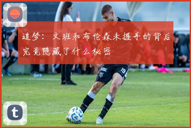 追梦：文班和布伦森未握手的背后究竟隐藏了什么秘密