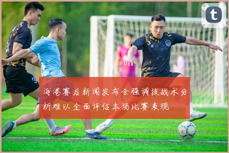 海港赛后新闻发布会强调技战术分析难以全面评估本场比赛表现