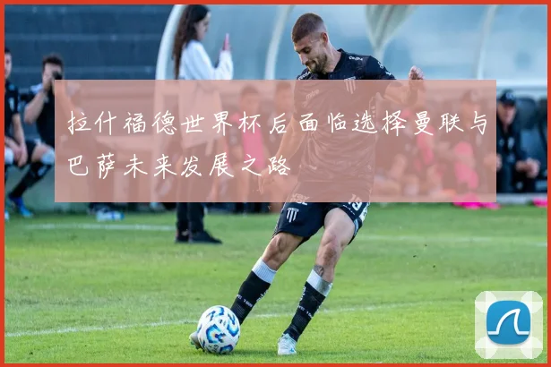 拉什福德世界杯后面临选择曼联与巴萨未来发展之路