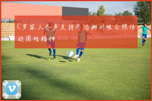 C罗家人齐声支持乔治娜训练合照传达团结精神