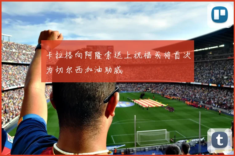 卡拉格向阿隆索送上祝福或将首次为切尔西加油助威