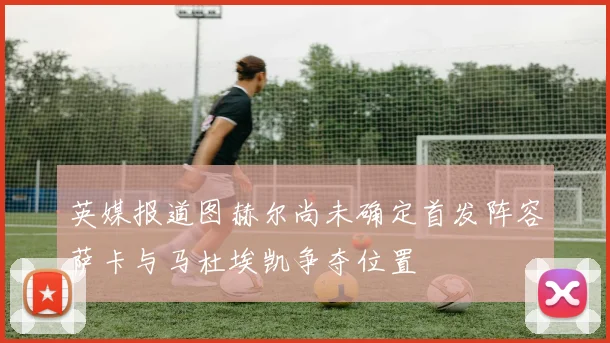 英媒报道图赫尔尚未确定首发阵容萨卡与马杜埃凯争夺位置