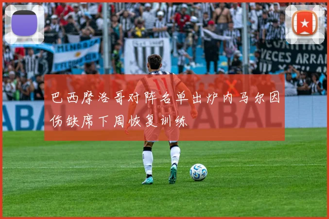 巴西摩洛哥对阵名单出炉内马尔因伤缺席下周恢复训练